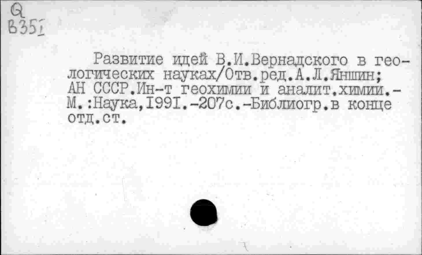 ﻿Развитие идей В.И.Вернадского в гео логических науках/Отв.ред.А.Л.Яншин; АН СССР.Ин-т геохимии и аналит.химии.-М.:Наука,1991.-207с.-Библиогр.в конце отд.ст.